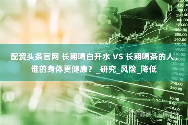 配资头条官网 长期喝白开水 VS 长期喝茶的人，谁的身体更健康？_研究_风险_降低