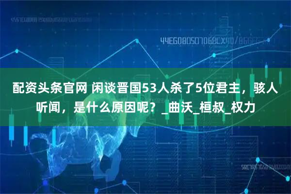 配资头条官网 闲谈晋国53人杀了5位君主，骇人听闻，是什么原因呢？_曲沃_桓叔_权力