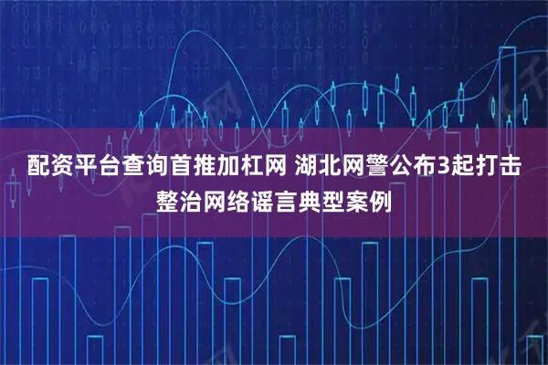 配资平台查询首推加杠网 湖北网警公布3起打击整治网络谣言典型案例
