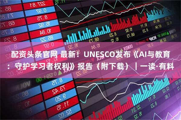配资头条官网 最新！UNESCO发布《AI与教育：守护学习者权利》报告（附下载）｜一读·有料