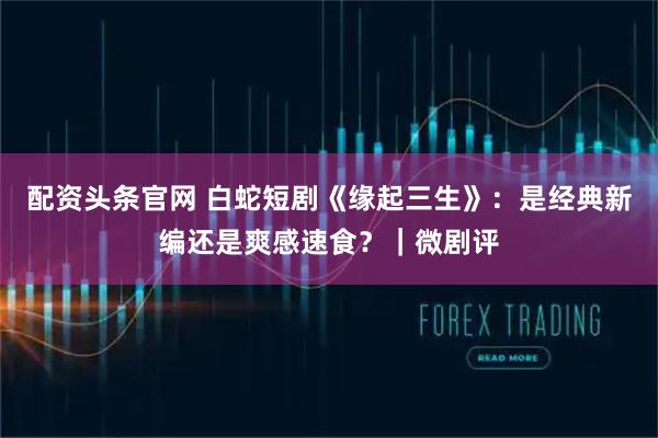 配资头条官网 白蛇短剧《缘起三生》：是经典新编还是爽感速食？｜微剧评