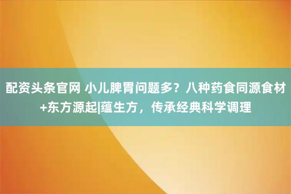 配资头条官网 小儿脾胃问题多？八种药食同源食材+东方源起|蕴生方，传承经典科学调理