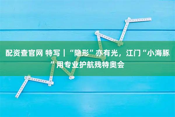配资查官网 特写｜“隐形”亦有光，江门“小海豚”用专业护航残特奥会